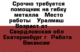 Срочно требуется помощник на гибку металла › Место работы ­ Уралмаш › Возраст от ­ 20 - Свердловская обл., Екатеринбург г. Работа » Вакансии   